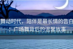 舞动时代，陪伴是最长情的告白：广场舞背后的温馨故事