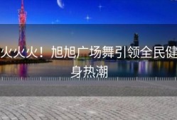 火火火！旭旭广场舞引领全民健身热潮