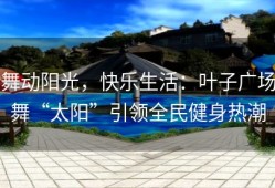 舞动阳光，快乐生活：叶子广场舞“太阳”引领全民健身热潮