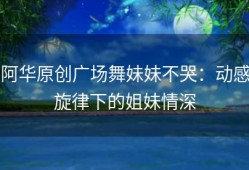 阿华原创广场舞妹妹不哭：动感旋律下的姐妹情深