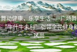 舞动健康，乐享生活——广场舞“牛什牛未利”引领全民健身新风尚