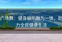 广场舞：健身娱乐融为一体，助力全民健康生活