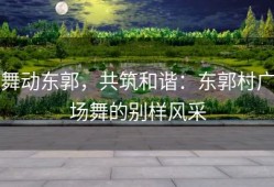 舞动东郭，共筑和谐：东郭村广场舞的别样风采