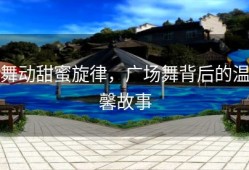 舞动甜蜜旋律，广场舞背后的温馨故事