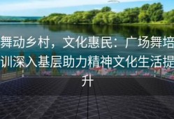 舞动乡村，文化惠民：广场舞培训深入基层助力精神文化生活提升