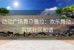 动动广场舞尕撒拉：欢乐舞动，共筑社区和谐