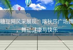 糖豆网风采展现：喀秋莎广场舞，舞动健康与快乐