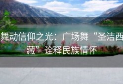 舞动信仰之光：广场舞“圣洁西藏”诠释民族情怀