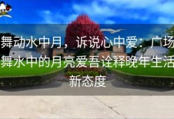 舞动水中月，诉说心中爱：广场舞水中的月亮爱吾诠释晚年生活新态度