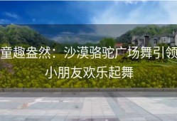 童趣盎然：沙漠骆驼广场舞引领小朋友欢乐起舞