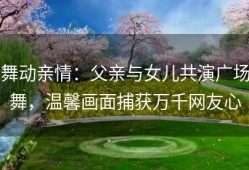 舞动亲情：父亲与女儿共演广场舞，温馨画面捕获万千网友心