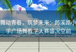 舞动青春，筑梦未来：郎溪路小学广场舞教学大赛盛况空前