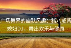 广场舞界的幽默风趣：猪八戒背媳妇DJ，舞出欢乐与健康