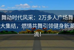 舞动时代风采：2万多人广场舞大集结，燃情共舞引领健身新潮流！