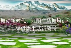 舞动新时代，江阴广场舞培训引领健康生活新风尚