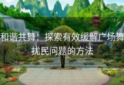 和谐共舞：探索有效缓解广场舞扰民问题的方法