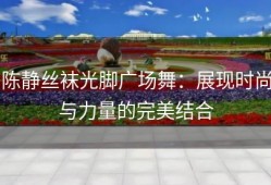 陈静丝袜光脚广场舞：展现时尚与力量的完美结合