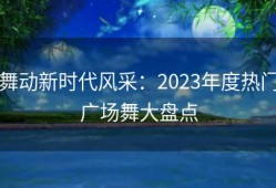 舞动新时代风采：2023年度热门广场舞大盘点