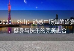 2020山外山：动感广场舞的盛宴，健身与快乐的完美融合