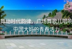 舞动时代韵律，广场舞歌儿唱响中国大妈的青春活力