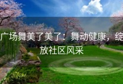 广场舞美了美了：舞动健康，绽放社区风采