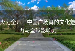火力全开：中国广场舞的文化魅力与全球影响力