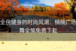 全民健身的时尚风潮：楠楠广场舞全集免费下载