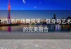 祁阳市广场舞风采：健身与艺术的完美融合