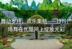 舞动岁月，欢乐集结——玲玲广场舞在优酷网上绽放光彩