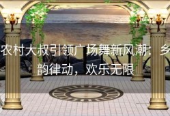 农村大叔引领广场舞新风潮：乡韵律动，欢乐无限