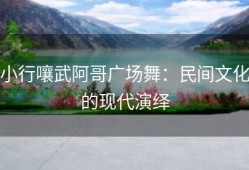 小行嚷武阿哥广场舞：民间文化的现代演绎