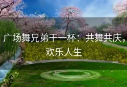 广场舞兄弟干一杯：共舞共庆，欢乐人生