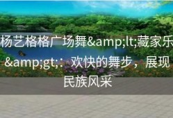 杨艺格格广场舞&lt;藏家乐&gt;：欢快的舞步，展现民族风采