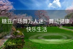 糖豆广场舞万人迷：舞动健康，快乐生活