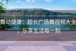 舞动健康：超长广场舞视频大全，乐享生活每一刻