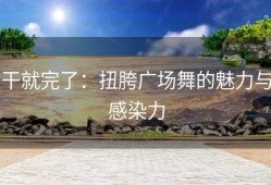 干就完了：扭胯广场舞的魅力与感染力