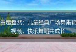 童趣盎然：儿童经典广场舞集锦视频，快乐舞蹈共成长