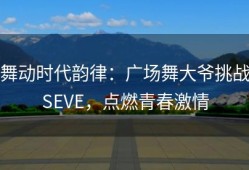 舞动时代韵律：广场舞大爷挑战SEVE，点燃青春激情