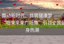 舞动新时代，共筑健康梦 —— “哦来来来广场舞”引领全民健身热潮