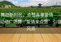 舞动新时代，点赞真挚爱情——动动广场舞“爱情来点赞”引领风尚
