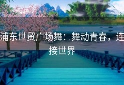 浦东世贸广场舞：舞动青春，连接世界