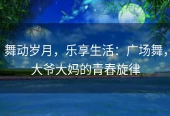 舞动岁月，乐享生活：广场舞，大爷大妈的青春旋律