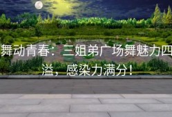 舞动青春：三姐弟广场舞魅力四溢，感染力满分！