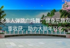 老年人弹跳广场舞：健身乐趣双重收获，助力大脑年轻化