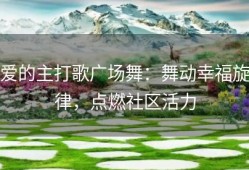 爱的主打歌广场舞：舞动幸福旋律，点燃社区活力