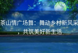 茶山情广场舞：舞动乡村新风采，共筑美好新生活