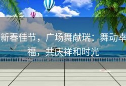 新春佳节，广场舞献瑞：舞动幸福，共庆祥和时光