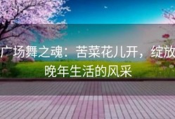 广场舞之魂：苦菜花儿开，绽放晚年生活的风采