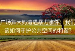 广场舞大妈遭遇暴力事件：我们该如何守护公共空间的和谐？