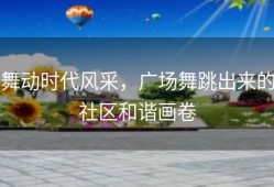 舞动时代风采，广场舞跳出来的社区和谐画卷